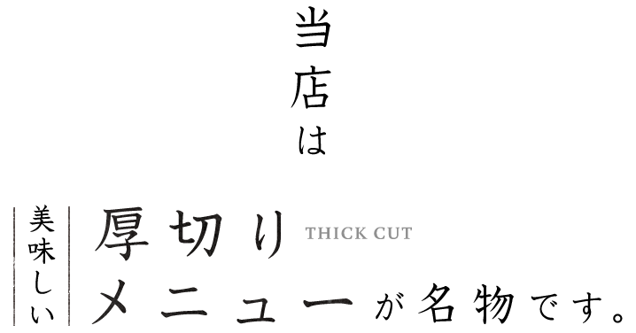 当店は 厚切り THICK CUT メニューが名物です。